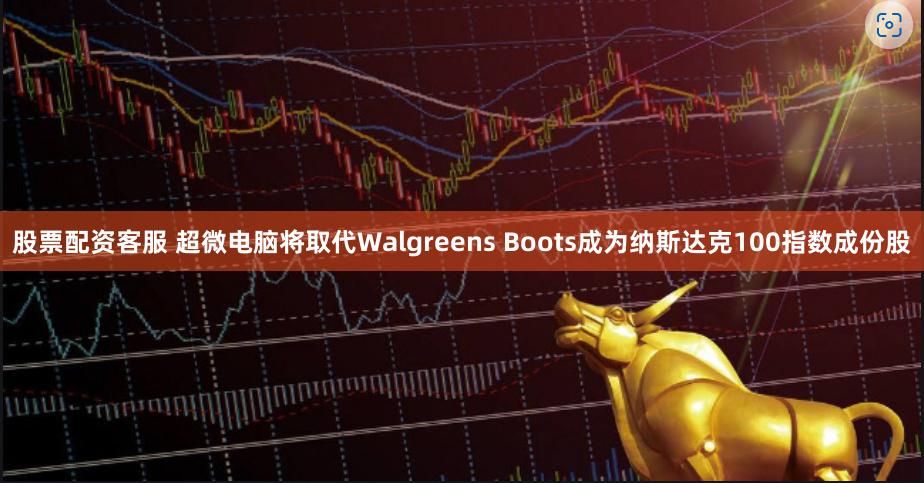 股票配资客服 超微电脑将取代Walgreens Boots成为纳斯达克100指数成份股