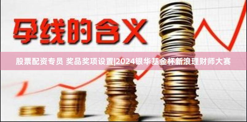 股票配资专员 奖品奖项设置|2024银华基金杯新浪理财师大赛