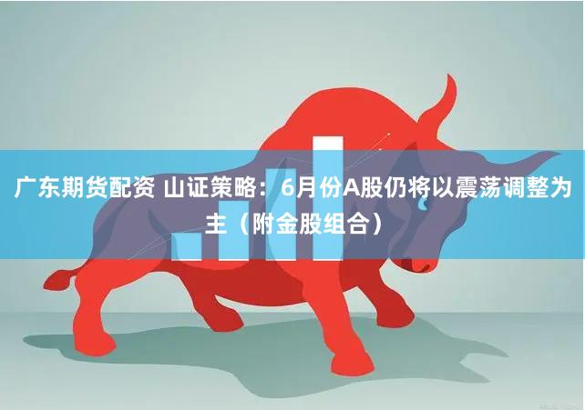 广东期货配资 山证策略：6月份A股仍将以震荡调整为主（附金股组合）