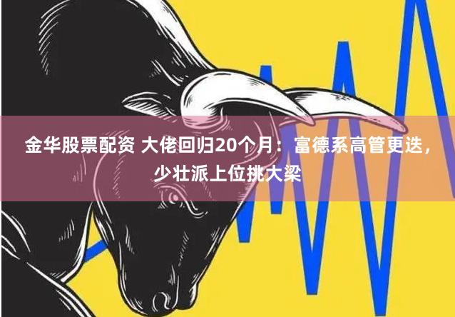 金华股票配资 大佬回归20个月：富德系高管更迭，少壮派上位挑大梁