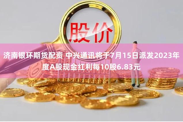 济南银环期货配资 中兴通讯将于7月15日派发2023年度A股现金红利每10股6.83元