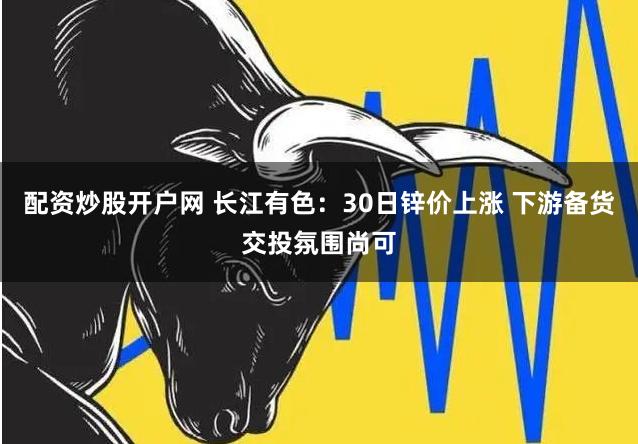 配资炒股开户网 长江有色：30日锌价上涨 下游备货交投氛围尚可