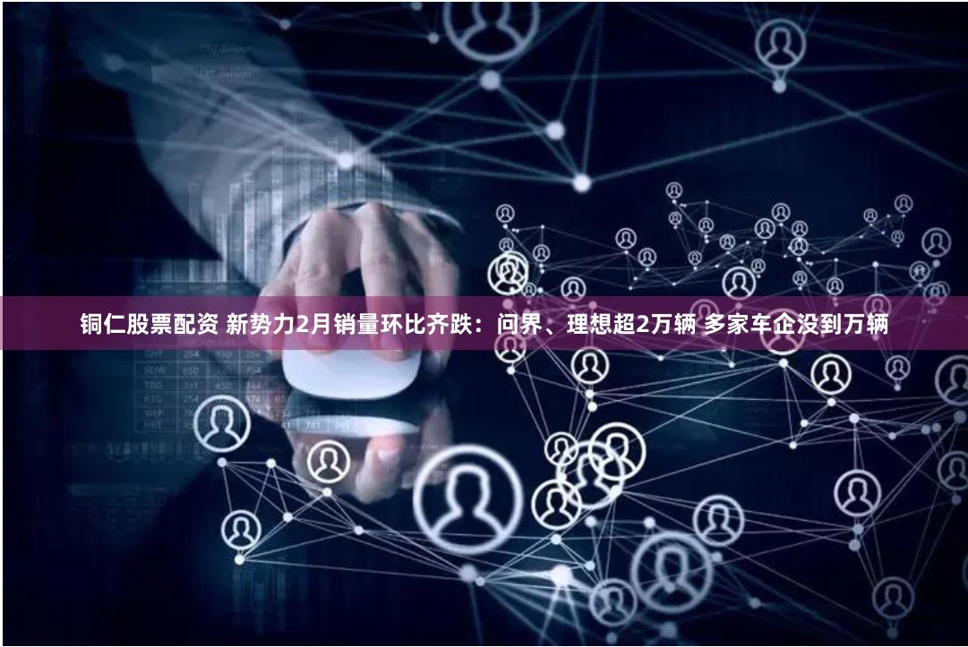 铜仁股票配资 新势力2月销量环比齐跌：问界、理想超2万辆 多家车企没到万辆