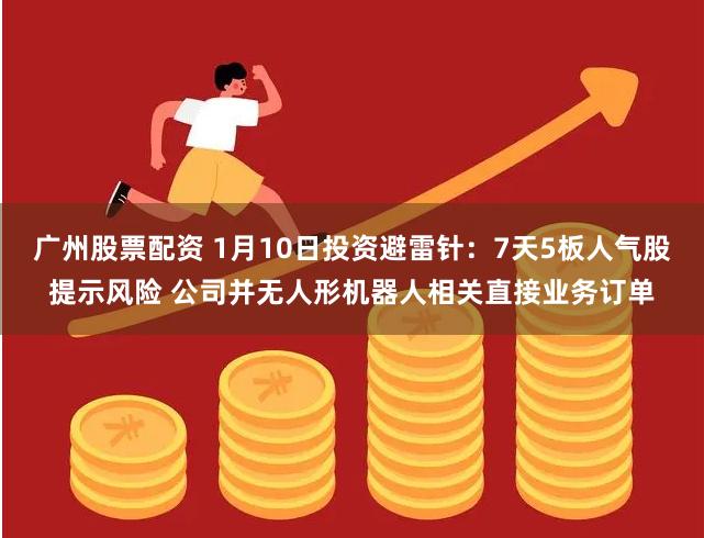广州股票配资 1月10日投资避雷针：7天5板人气股提示风险 公司并无人形机器人相关直接业务订单