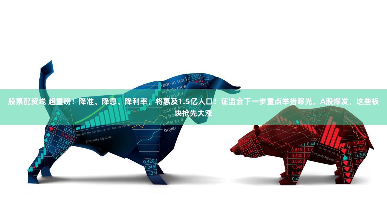 股票配资线 超重磅！降准、降息、降利率，将惠及1.5亿人口！证监会下一步重点举措曝光，A股爆发，这些板块抢先大涨
