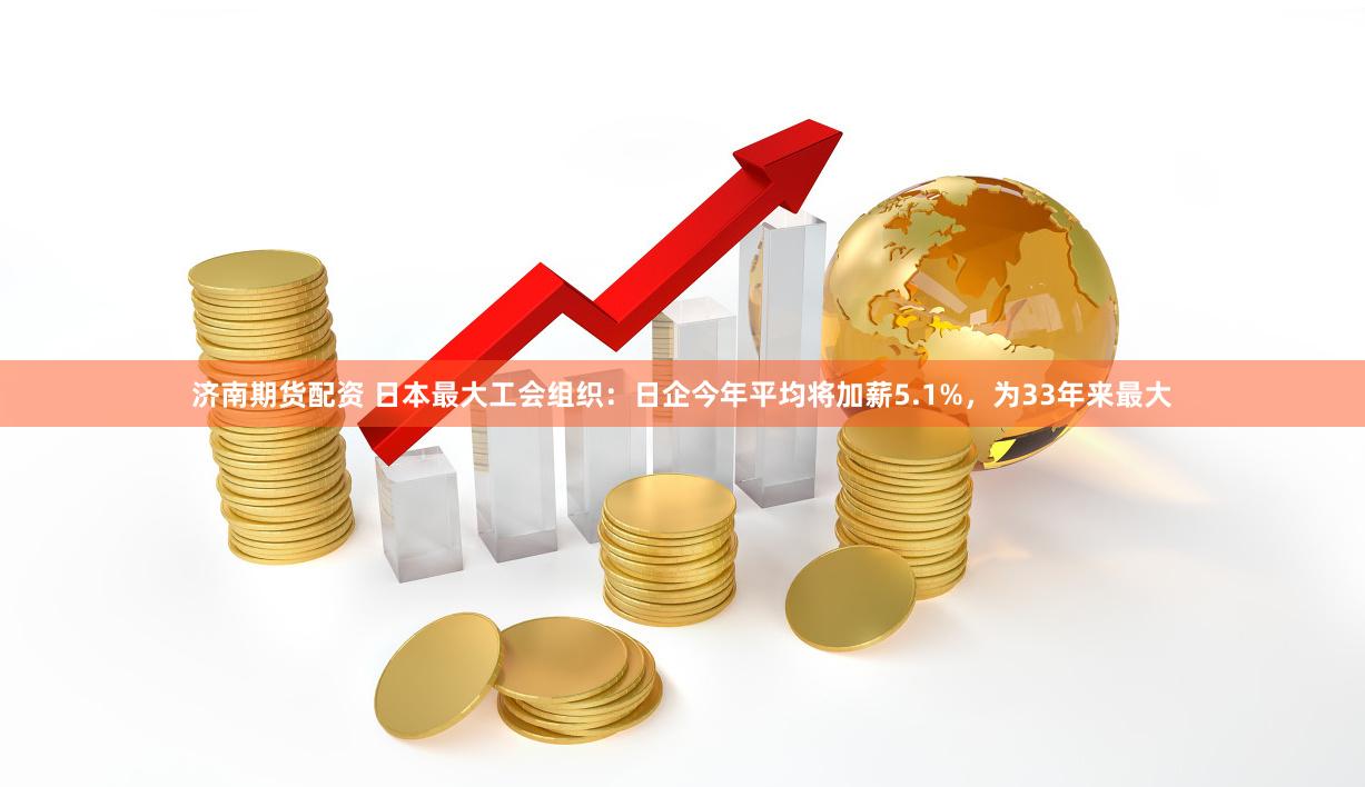 济南期货配资 日本最大工会组织：日企今年平均将加薪5.1%，为33年来最大