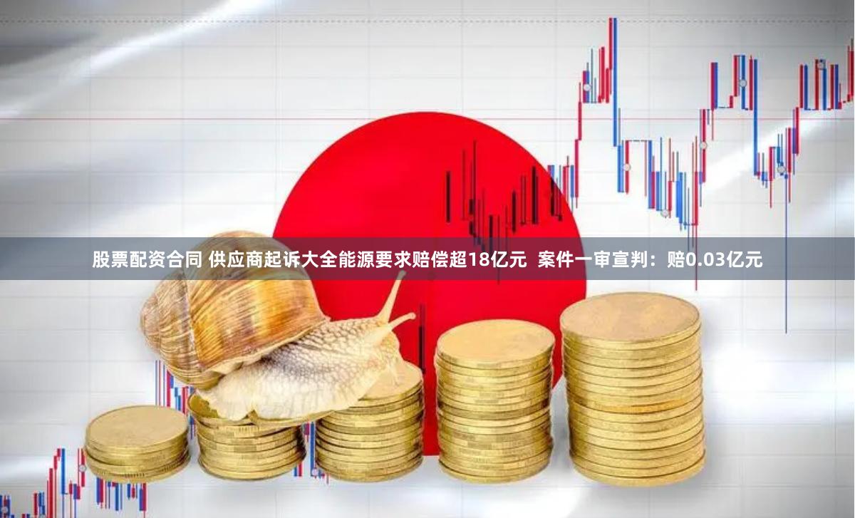 股票配资合同 供应商起诉大全能源要求赔偿超18亿元  案件一审宣判：赔0.03亿元