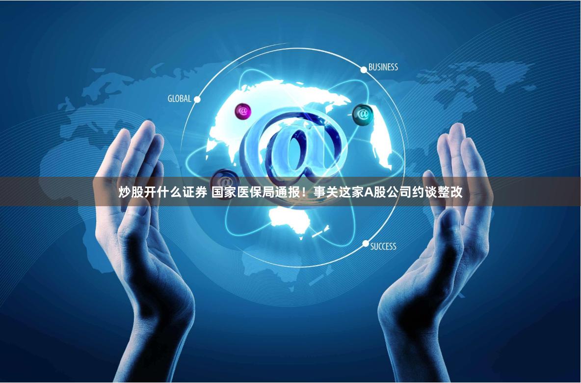 炒股开什么证券 国家医保局通报！事关这家A股公司约谈整改