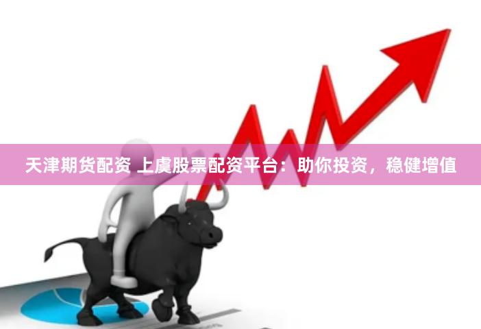 天津期货配资 上虞股票配资平台：助你投资，稳健增值