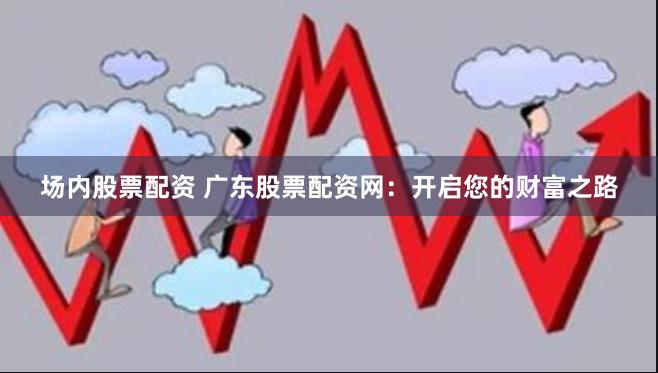 场内股票配资 广东股票配资网：开启您的财富之路