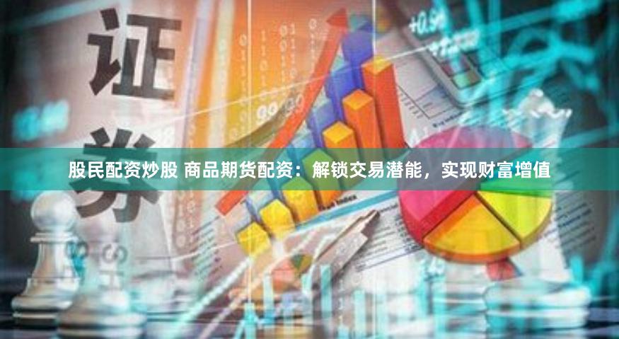 股民配资炒股 商品期货配资：解锁交易潜能，实现财富增值