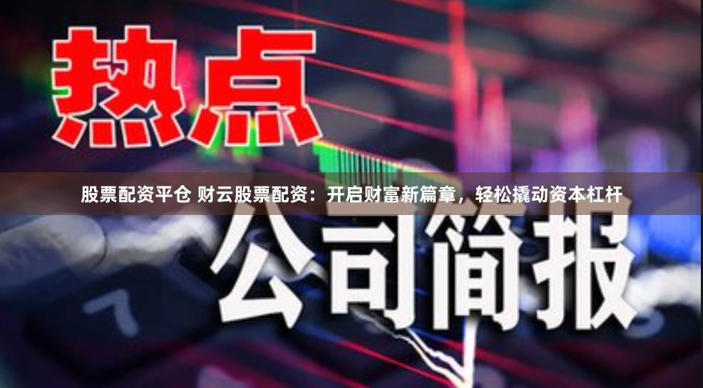 股票配资平仓 财云股票配资：开启财富新篇章，轻松撬动资本杠杆