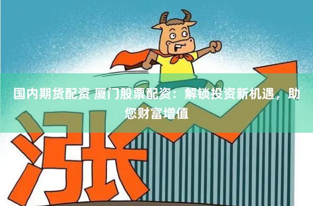 国内期货配资 厦门股票配资：解锁投资新机遇，助您财富增值